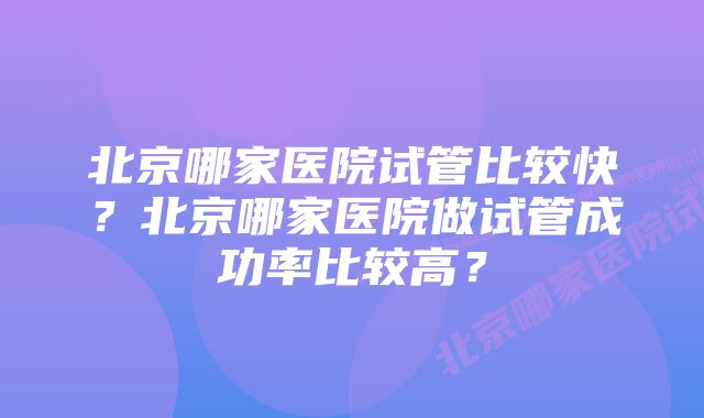 北京哪家医院试管比较快？北京哪家医院做试管成功率比较高？