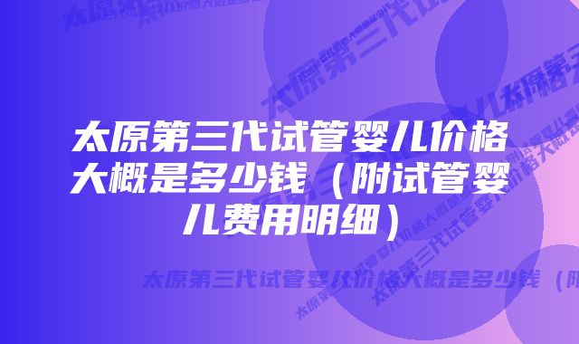 太原第三代试管婴儿价格大概是多少钱（附试管婴儿费用明细）