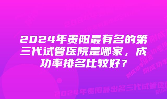 2024年贵阳最有名的第三代试管医院是哪家，成功率排名比较好？