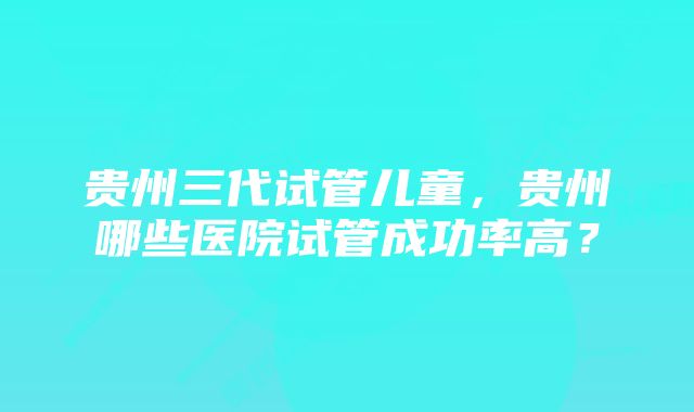 贵州三代试管儿童，贵州哪些医院试管成功率高？