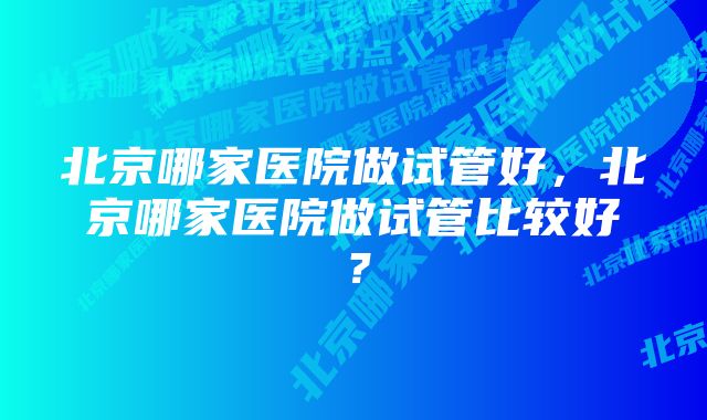 北京哪家医院做试管好，北京哪家医院做试管比较好？