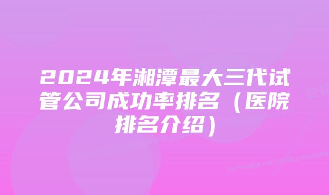 2024年湘潭最大三代试管公司成功率排名（医院排名介绍）