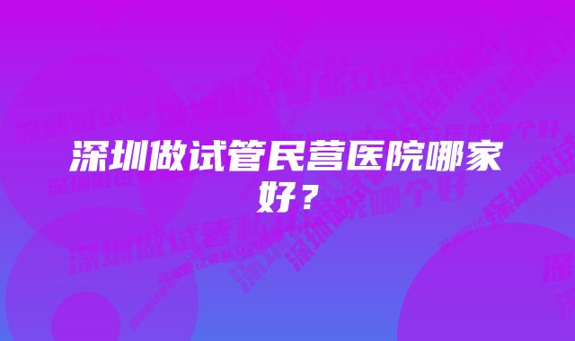 深圳做试管民营医院哪家好？