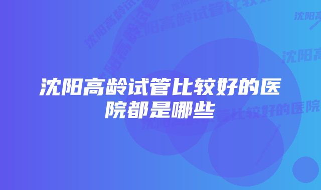 沈阳高龄试管比较好的医院都是哪些