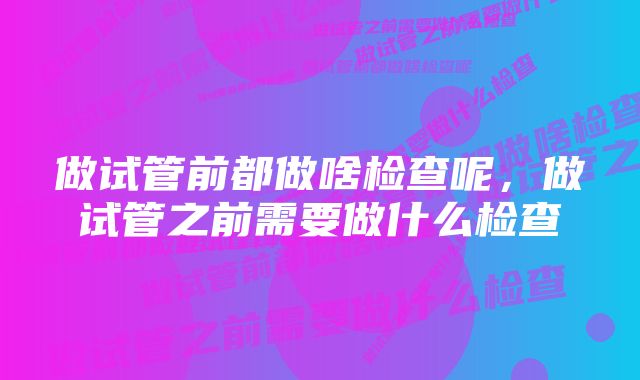 做试管前都做啥检查呢，做试管之前需要做什么检查