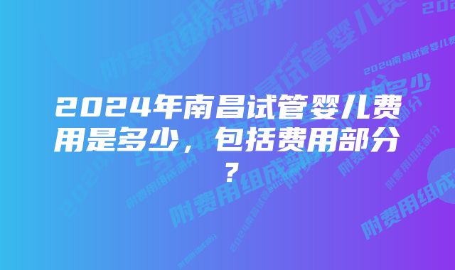 2024年南昌试管婴儿费用是多少，包括费用部分？