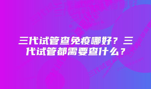 三代试管查免疫哪好？三代试管都需要查什么？