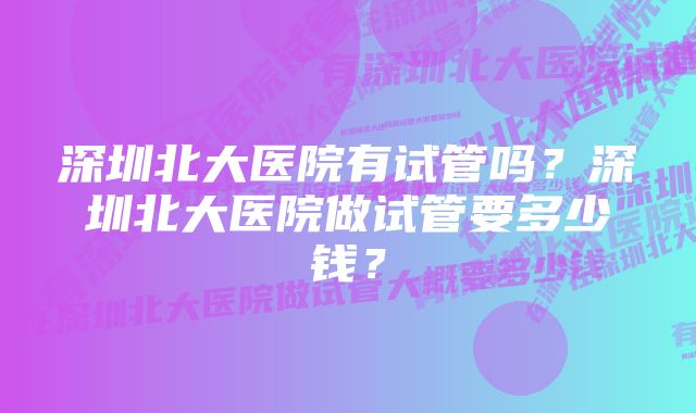 深圳北大医院有试管吗？深圳北大医院做试管要多少钱？