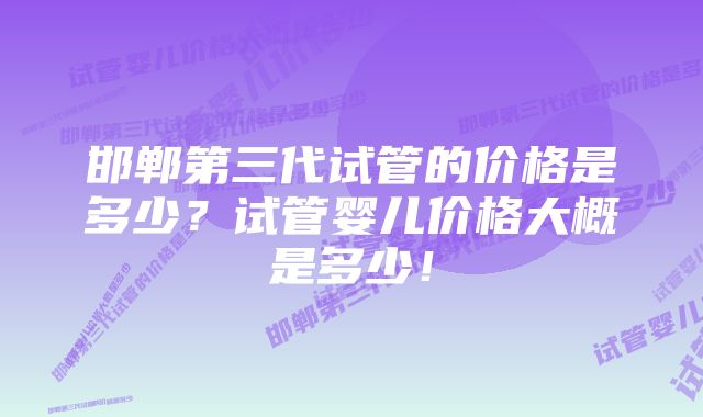 邯郸第三代试管的价格是多少？试管婴儿价格大概是多少！