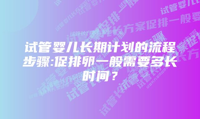 试管婴儿长期计划的流程步骤:促排卵一般需要多长时间？