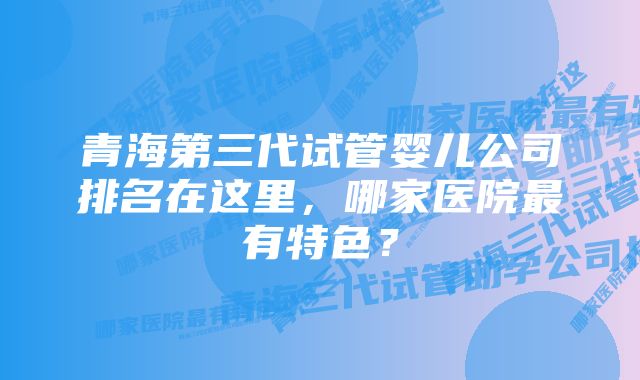 青海第三代试管婴儿公司排名在这里，哪家医院最有特色？