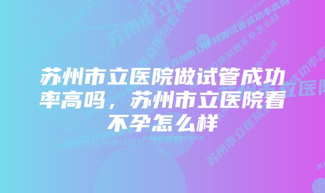 苏州市立医院做试管成功率高吗，苏州市立医院看不孕怎么样