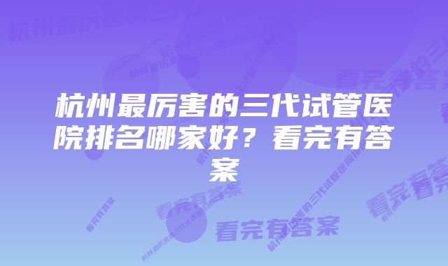 杭州最厉害的三代试管医院排名哪家好？看完有答案