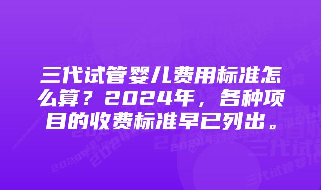 三代试管婴儿费用标准怎么算？2024年，各种项目的收费标准早已列出。