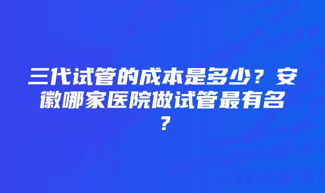 三代试管的成本是多少？安徽哪家医院做试管最有名？