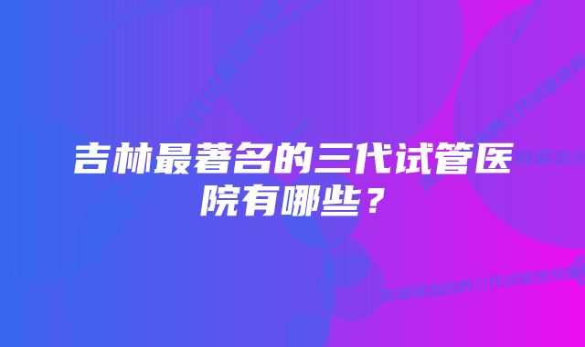 吉林最著名的三代试管医院有哪些？