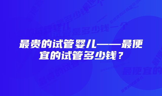 最贵的试管婴儿——最便宜的试管多少钱？