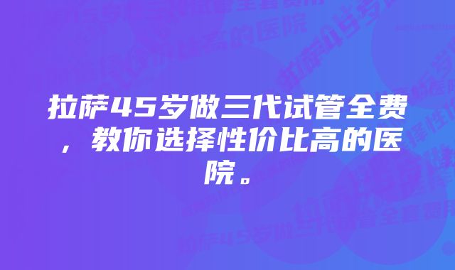 拉萨45岁做三代试管全费，教你选择性价比高的医院。