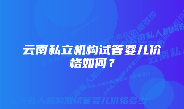 云南私立机构试管婴儿价格如何？