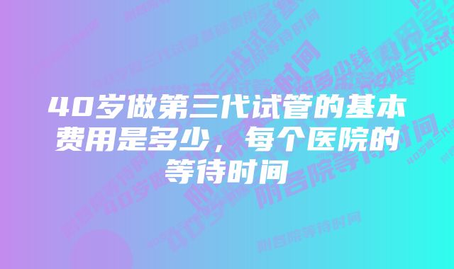 40岁做第三代试管的基本费用是多少，每个医院的等待时间