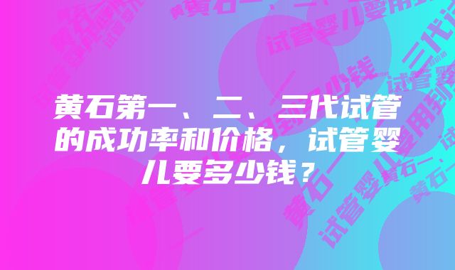 黄石第一、二、三代试管的成功率和价格，试管婴儿要多少钱？