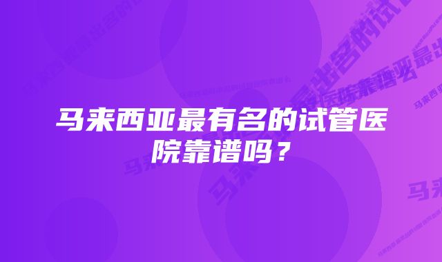 马来西亚最有名的试管医院靠谱吗？