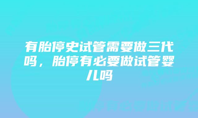 有胎停史试管需要做三代吗，胎停有必要做试管婴儿吗