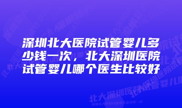 深圳北大医院试管婴儿多少钱一次，北大深圳医院试管婴儿哪个医生比较好