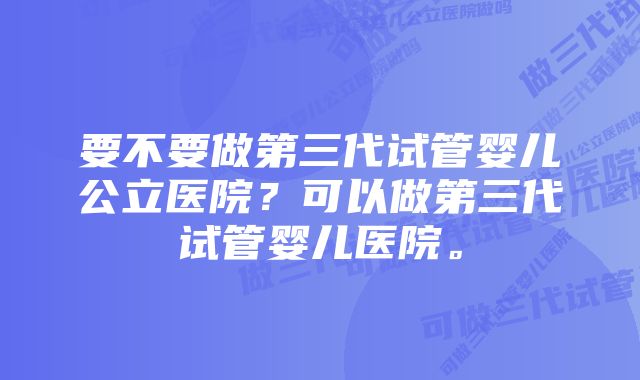 要不要做第三代试管婴儿公立医院？可以做第三代试管婴儿医院。