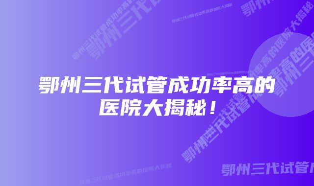 鄂州三代试管成功率高的医院大揭秘！