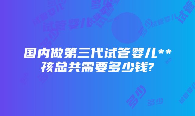 国内做第三代试管婴儿**孩总共需要多少钱?