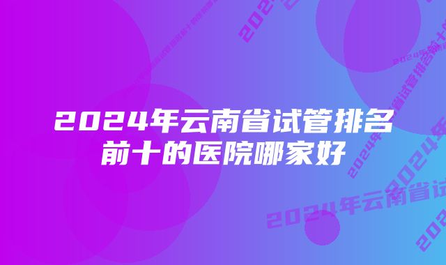 2024年云南省试管排名前十的医院哪家好