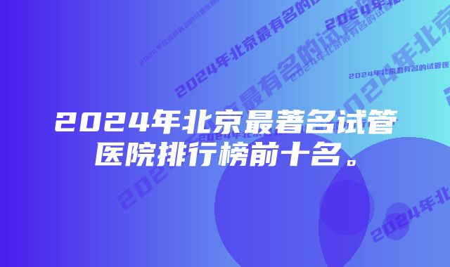 2024年北京最著名试管医院排行榜前十名。