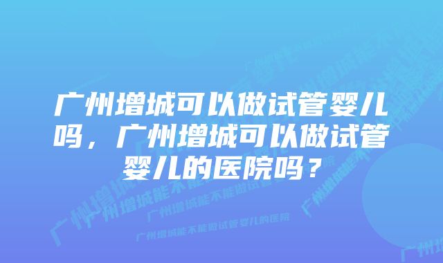 广州增城可以做试管婴儿吗，广州增城可以做试管婴儿的医院吗？