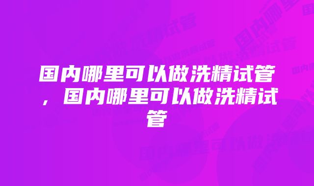 国内哪里可以做洗精试管，国内哪里可以做洗精试管