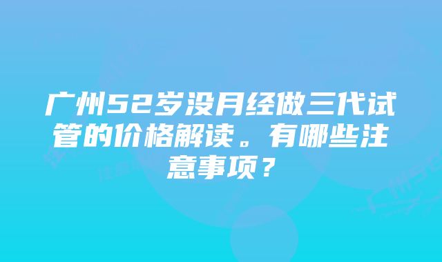 广州52岁没月经做三代试管的价格解读。有哪些注意事项？