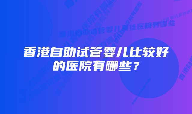 香港自助试管婴儿比较好的医院有哪些？