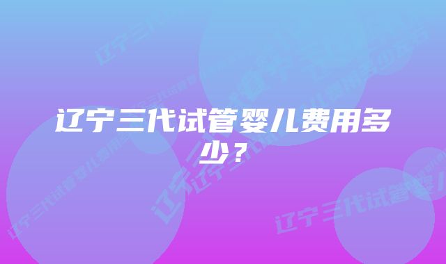 辽宁三代试管婴儿费用多少？