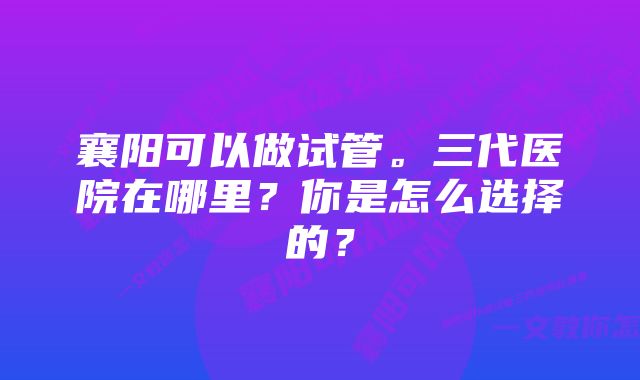 襄阳可以做试管。三代医院在哪里？你是怎么选择的？