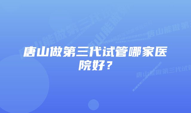 唐山做第三代试管哪家医院好？