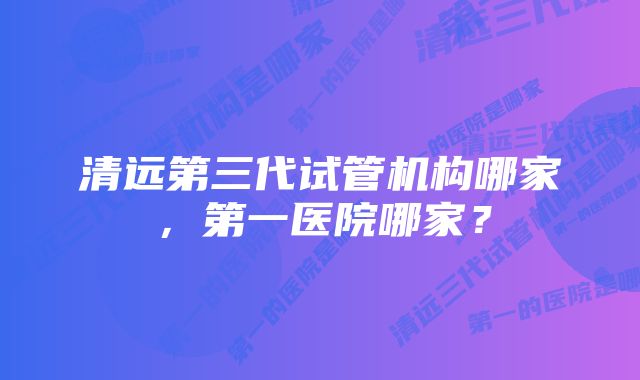 清远第三代试管机构哪家，第一医院哪家？