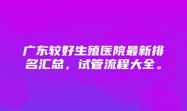 广东较好生殖医院最新排名汇总，试管流程大全。