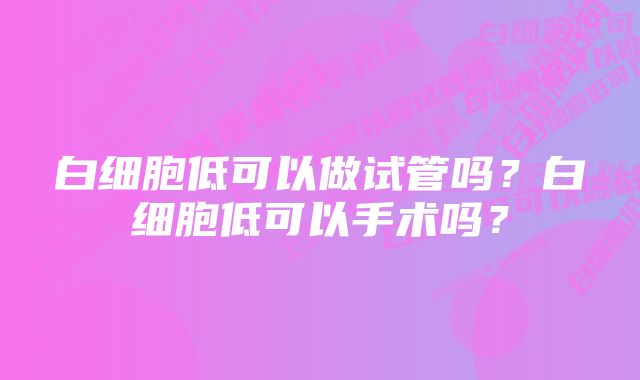 白细胞低可以做试管吗？白细胞低可以手术吗？