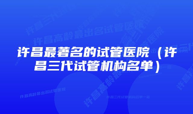 许昌最著名的试管医院（许昌三代试管机构名单）