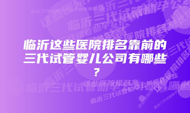 临沂这些医院排名靠前的三代试管婴儿公司有哪些？