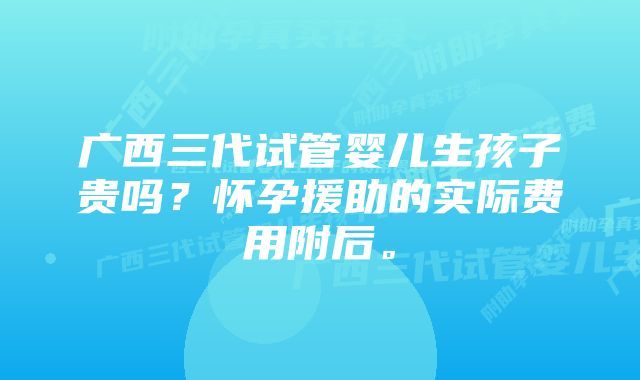 广西三代试管婴儿生孩子贵吗？怀孕援助的实际费用附后。