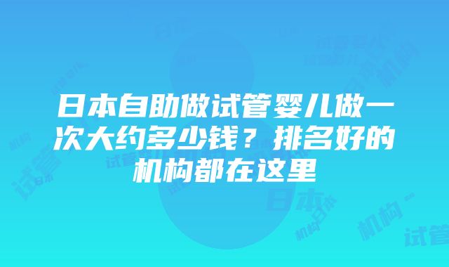 日本自助做试管婴儿做一次大约多少钱？排名好的机构都在这里