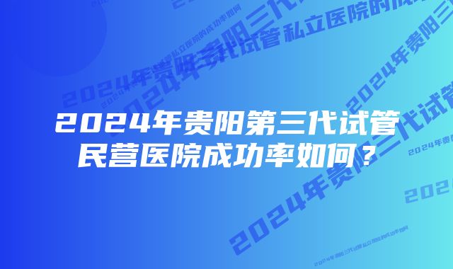 2024年贵阳第三代试管民营医院成功率如何？