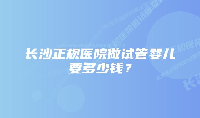 长沙正规医院做试管婴儿要多少钱？