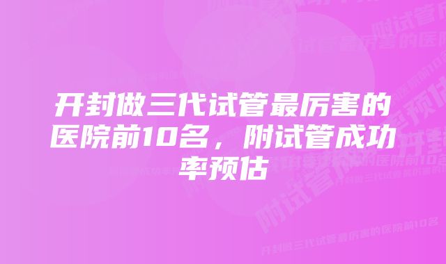 开封做三代试管最厉害的医院前10名，附试管成功率预估